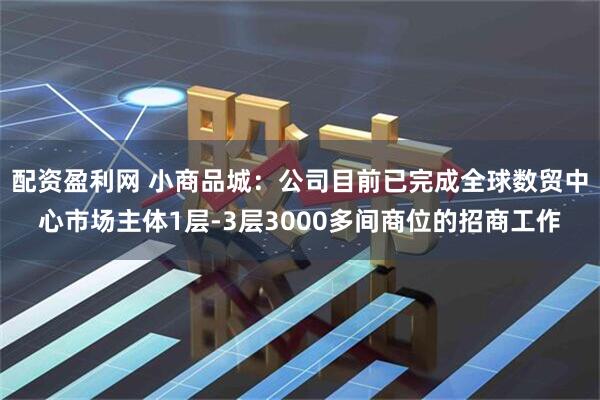 配资盈利网 小商品城：公司目前已完成全球数贸中心市场主体1层-3层3000多间商位的招商工作