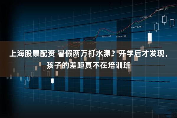 上海股票配资 暑假两万打水漂？开学后才发现，孩子的差距真不在培训班