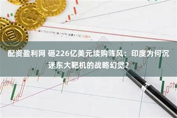 配资盈利网 砸226亿美元续购阵风：印度为何沉迷东大靶机的战略幻觉？