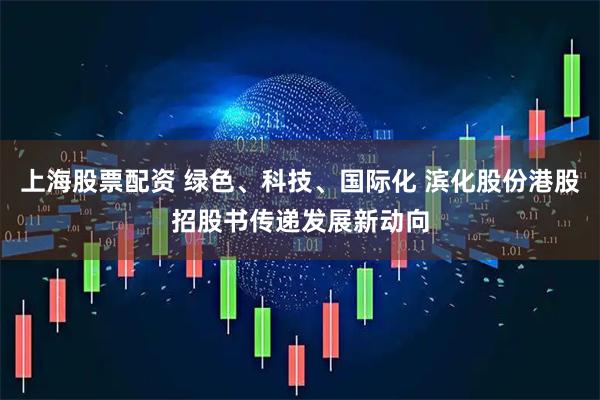 上海股票配资 绿色、科技、国际化 滨化股份港股招股书传递发展新动向