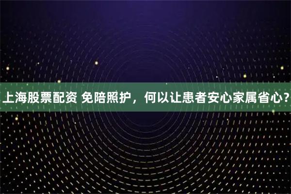 上海股票配资 免陪照护，何以让患者安心家属省心？