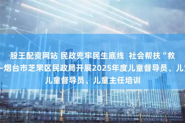 股王配资网站 民政兜牢民生底线  社会帮扶“救”在身边——烟台市芝罘区民政局开展2025年度儿童督导员、儿童主任培训