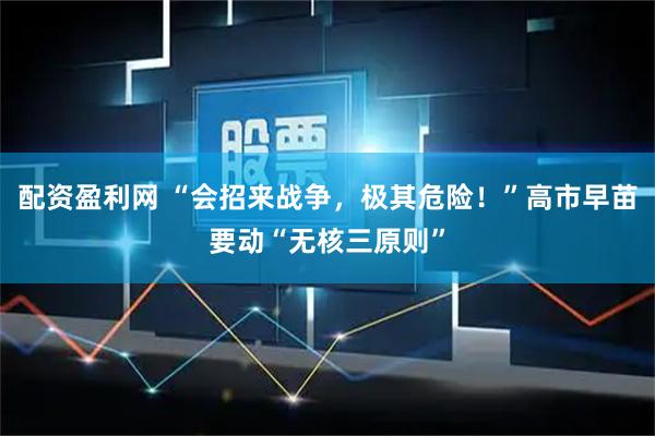 配资盈利网 “会招来战争，极其危险！”高市早苗要动“无核三原则”