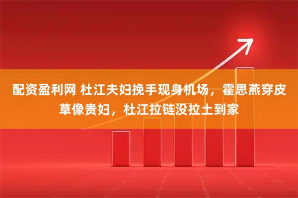 配资盈利网 杜江夫妇挽手现身机场，霍思燕穿皮草像贵妇，杜江拉链没拉土到家