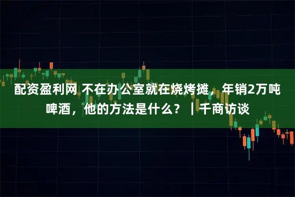 配资盈利网 不在办公室就在烧烤摊，年销2万吨啤酒，他的方法是什么？｜千商访谈