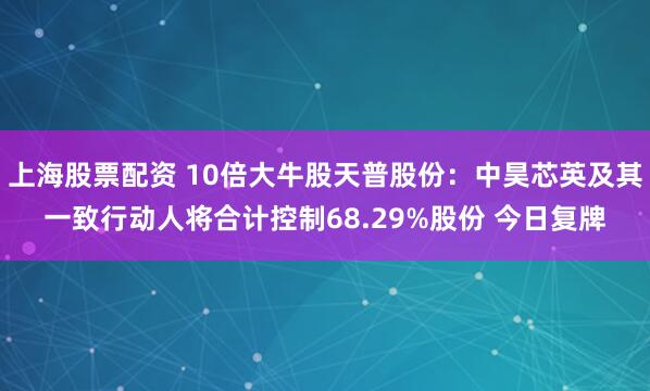上海股票配资 10倍大牛股天普股份：中昊芯英及其一致行动人将合计控制68.29%股份 今日复牌