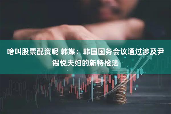 啥叫股票配资呢 韩媒：韩国国务会议通过涉及尹锡悦夫妇的新特检法