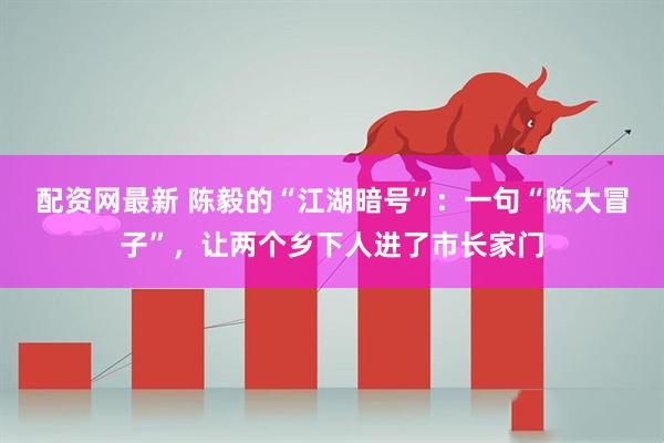 配资网最新 陈毅的“江湖暗号”：一句“陈大冒子”，让两个乡下人进了市长家门