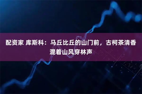 配资家 库斯科:马丘比丘的山门前,古柯茶清香混着山风穿林声