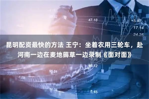 昆明配资最快的方法 王宁：坐着农用三轮车，赴河南一边在麦地薅草一边录制《面对面》