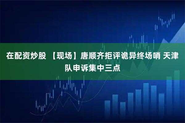 在配资炒股 【现场】唐顺齐拒评诡异终场哨 天津队申诉集中三点