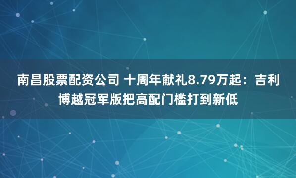 南昌股票配资公司 十周年献礼8.79万起：吉利博越冠军版把高配门槛打到新低