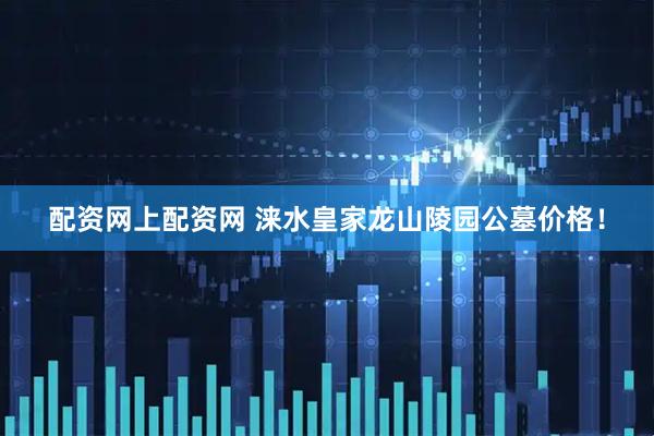 配资网上配资网 涞水皇家龙山陵园公墓价格！
