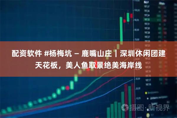 配资软件 #杨梅坑 — 鹿嘴山庄|深圳休闲团建天花板,美人鱼取景绝美海岸线