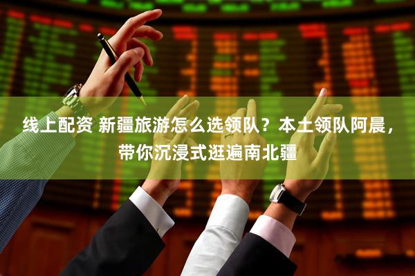 线上配资 新疆旅游怎么选领队？本土领队阿晨，带你沉浸式逛遍南北疆