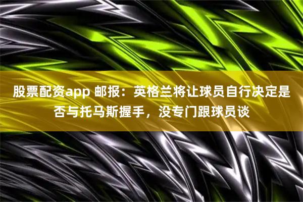 股票配资app 邮报：英格兰将让球员自行决定是否与托马斯握手，没专门跟球员谈