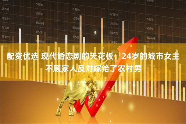 配资优选 现代婚恋剧的天花板：24岁的城市女主不顾家人反对嫁给了农村男