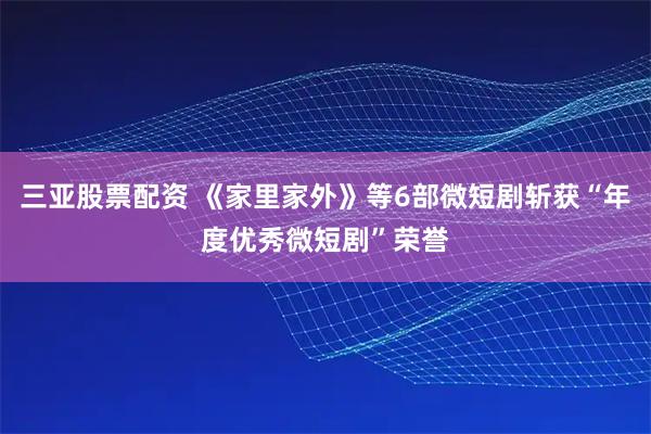 三亚股票配资 《家里家外》等6部微短剧斩获“年度优秀微短剧”荣誉
