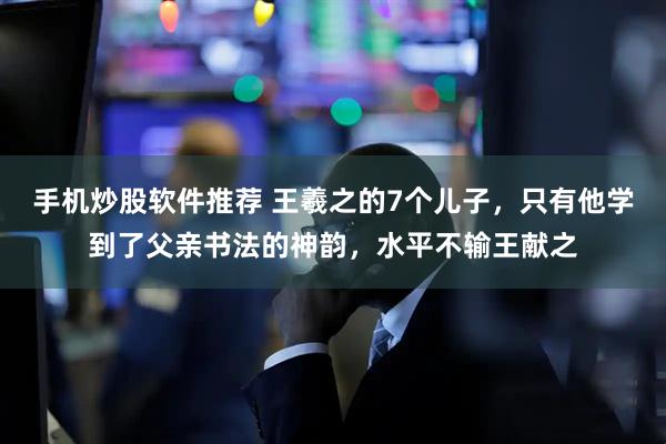手机炒股软件推荐 王羲之的7个儿子，只有他学到了父亲书法的神韵，水平不输王献之