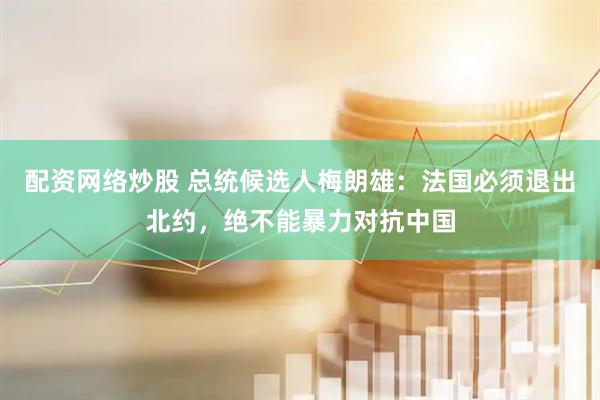 配资网络炒股 总统候选人梅朗雄：法国必须退出北约，绝不能暴力对抗中国